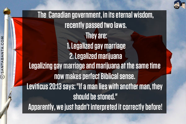 The  Canadian government, in its eternal wisdom, recently passed two laws. <br/><br/>

They are:<br/><br/>

1. Legalized gay marriage<br/><br/>

2. Legalized marijuana <br/><br/>

Legalizing gay marriage and marijuana at the same time now makes perfect Biblical sense. <br/><br/>

Leviticus 20:13 says: `If a man lies with another man, they should be stoned.`<br/><br/>

Apparently, we just hadn't interpreted it correctly before!