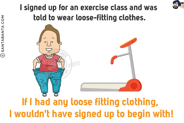 I signed up for an exercise class and was told to wear loose-fitting clothes.<br/>
If I had any loose fitting clothing, I wouldn't have signed up to begin with!