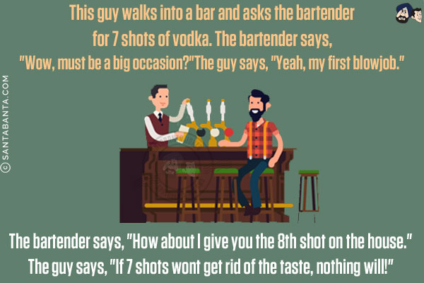 This guy walks into a bar and asks the bartender for 7 shots of vodka. The bartender says, `Wow, must be a big occasion?`<br/>

The guy says, `Yeah, my first blowjob.`<br/>

The bartender says, `How about I give you the 8th shot on the house.`<br/>

The guy says, `If 7 shots won't get rid of the taste, nothing will!`