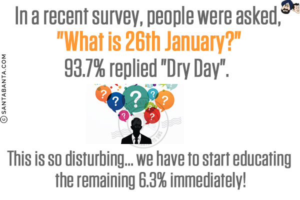 In a recent survey, people were asked, `What is 26th January?`<br/>
93.7% replied `Dry Day`.<br/>
This is so disturbing... we have to start educating the remaining 6.3% immediately!