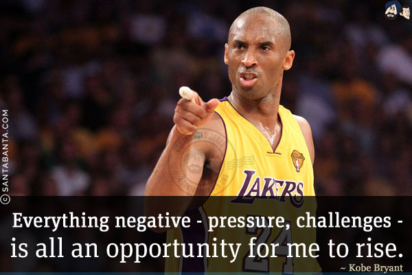 Everything negative - pressure, challenges - is all an opportunity for me to rise.