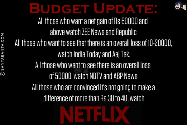 Budget Update:<br/>
All those who want a net gain of Rs 60000 and above watch ZEE News and Republic<br/>
All those who want to see that there is an overall loss of 10-20000, watch India Today and Aaj Tak.<br/>
All those who want to see there is an overall loss of 50000, watch NDTV and ABP News<br/>
All those who are convinced it's not going to make a difference of more than Rs 30 to 40, watch Netflix!