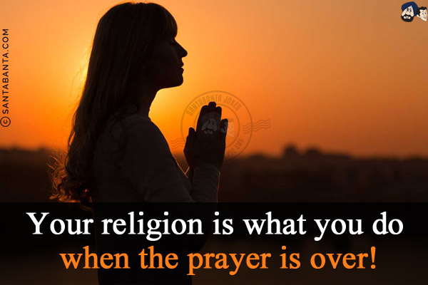 Your religion is what you do when the prayer is over!