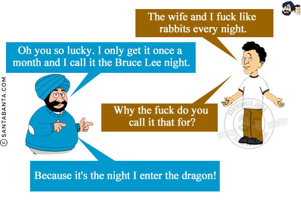 Banta: The wife and I fuck like rabbits every night.<br/>
Santa: Oh you so lucky. I only get it once a month and I call it the Bruce Lee night.<br/>
Banta: Why the fuck do you call it that for?<br/>
Santa: Because it's the night I enter the dragon!