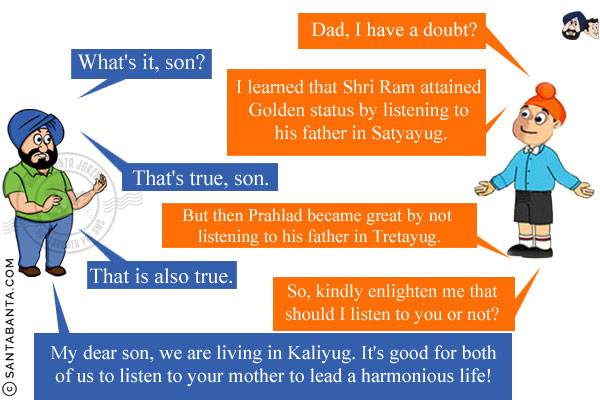 Pappu: Dad, I have a doubt?<br/>
Santa: What's it, son?<br/>
Pappu: I learned that Shri Ram attained Golden status by listening to his father in Satyayug.<br/>
Santa: That's true, son.<br/>
Pappu: But then Prahlad became great by not listening to his father in Tretayug.<br/>
Santa: That is also true.<br/>
Pappu: So, kindly enlighten me that should I listen to you or not?<br/>
Santa: My dear son, we are living in Kaliyug. It's good for both of us to listen to your mother to lead a harmonious life!