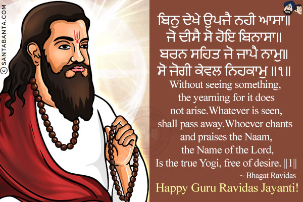 ਬਿਨੁ ਦੇਖੇ ਉਪਜੈ ਨਹੀ ਆਸਾ॥<br/>
ਜੋ ਦੀਸੈ ਸੋ ਹੋਇ ਬਿਨਾਸਾ॥<br/>
ਬਰਨ ਸਹਿਤ ਜੋ ਜਾਪੈ ਨਾਮੁ॥<br/>
ਸੋ ਜੋਗੀ ਕੇਵਲ ਨਿਹਕਾਮੁ ॥੧॥<br/><br/>

Without seeing something, the yearning for it does not arise.<br/>
Whatever is seen, shall pass away.<br/>
Whoever chants and praises the Naam, the Name of the Lord,<br/>
Is the true Yogi, free of desire. ||1||<br/><br/>

~ Bhagat Ravidas<br/>
Happy Guru Ravidas Jayanti!