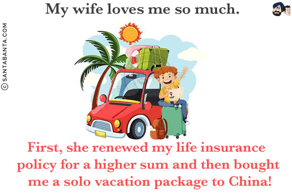 My wife loves me so much.<br/>
First, she renewed my life insurance policy for a higher sum and then bought me a solo vacation package to China!