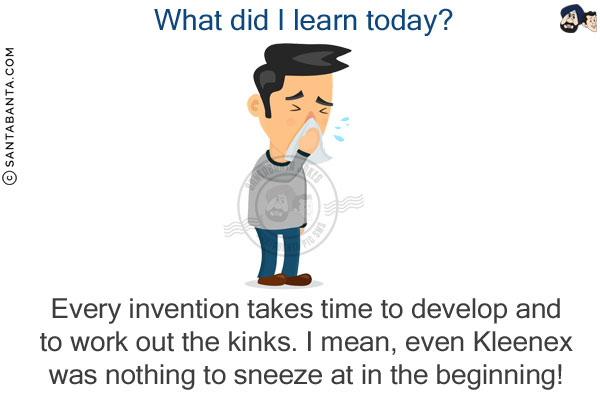 What did I learn today?<br/>
Every invention takes time to develop and to work out the kinks. I mean, even Kleenex was nothing to sneeze at in the beginning!