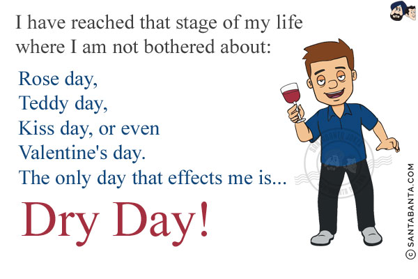 I have reached that stage of my life where I am not bothered about:<br/>
Rose day,<br/>
Teddy day,<br/>
Kiss day, or even Valentine's day.<br/>
The only day that effects me is...<br/>
.<br/>
.<br/>
.<br/>
.<br/>
.<br/>
.<br/>
.<br/>
.<br/>
Dry Day!