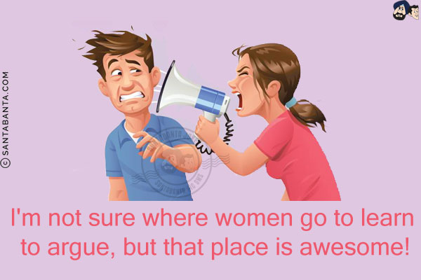 I'm not sure where women go to learn to argue, but that place is awesome!