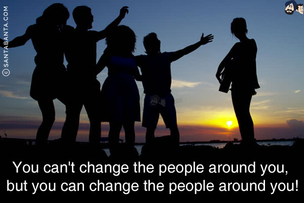 You can't change the people around you, but you can change the people around you!