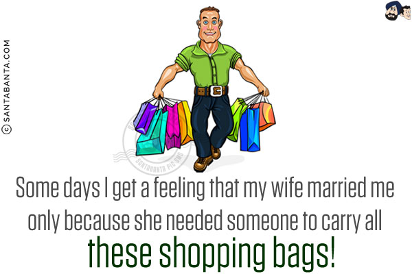 Some days I get a feeling that my wife married me only because she needed someone to carry all these shopping bags!