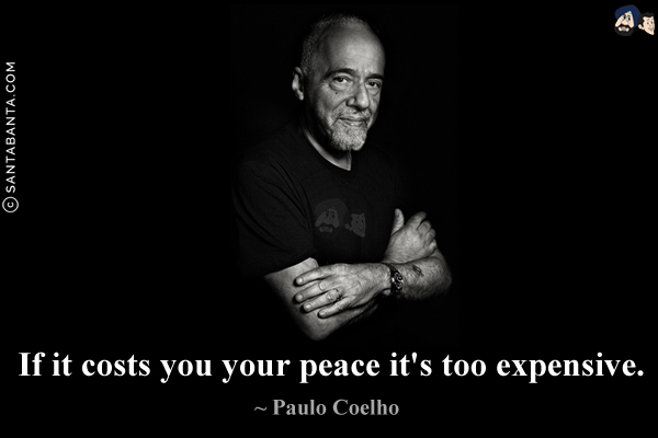 If it costs you your peace it's too expensive.