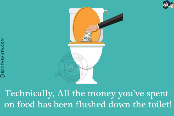 Technically, All the money you've spent on food has been flushed down the toilet!