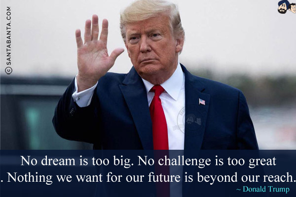 No dream is too big. No challenge is too great. Nothing we want for our future is beyond our reach.