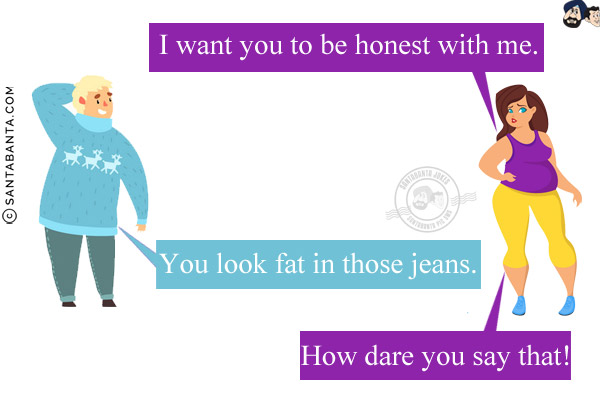 Wife: I want you to be honest with me.<br/>
Husband: You look fat in those jeans.<br/>
Wife: How dare you say that!