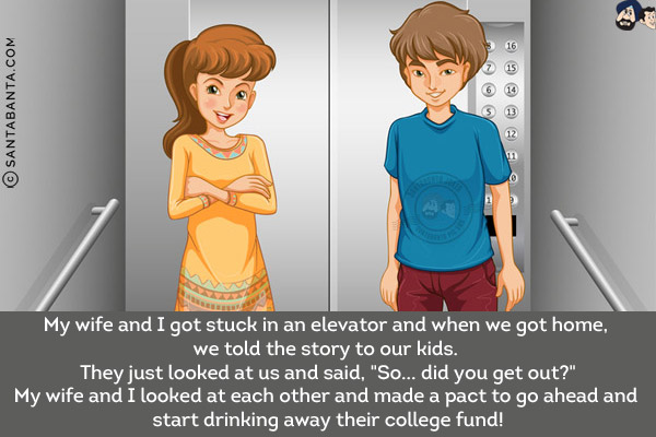 My wife and I got stuck in an elevator and when we got home, we told the story to our kids. They just looked at us and said, `So... did you get out?`<br/>
My wife and I looked at each other and made a pact to go ahead and start drinking away their college fund!