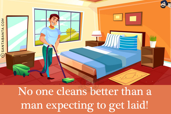 No one cleans better than a man expecting to get laid!