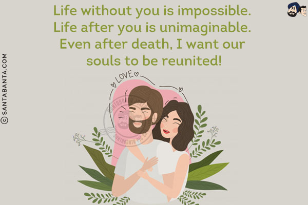 Life without you is impossible. Life after you is unimaginable. Even after death, I want our souls to be reunited!