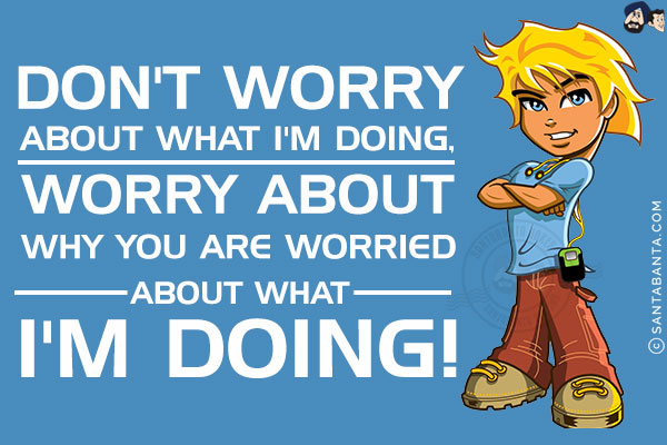 Don't worry about what I'm doing, worry about why you are worried about what I'm doing!