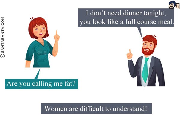 Husband (romantically): I don't need dinner tonight, you look like a full course meal.<br/>
Wife: Are you calling me fat?<br/>
Moral: Women are difficult to understand!