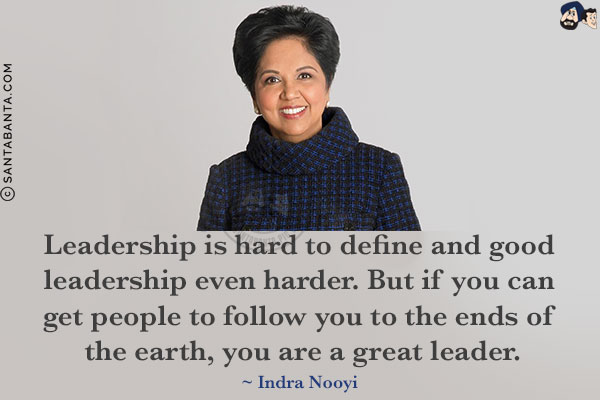 Leadership is hard to define and good leadership even harder. But if you can get people to follow you to the ends of the earth, you are a great leader.