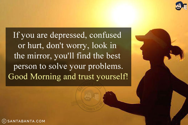 If you are depressed, confused or hurt, don't worry, look in the mirror, you'll find the best person to solve your problems.<br/>
Good Morning and trust yourself!