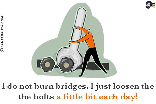 I do not burn bridges.<br/>
I just loosen the bolts a little bit each day!