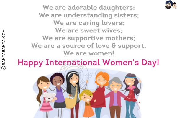 We are adorable daughters;<br/>
We are understanding sisters;<br/>
We are caring lovers;<br/>
We are sweet wives;<br/>
We are supportive mothers;<br/>
We are a source of love & support.<br/>
We are women!<br/>
Happy International Women's Day!