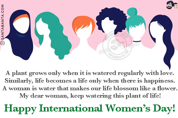 A plant grows only when it is watered regularly with love.<br/>
Similarly, life becomes a life only when there is happiness.<br/>
A woman is water that makes our life blossom like a flower.<br/>
My dear woman, keep watering this plant of life!<br/>
Happy International Women's Day!