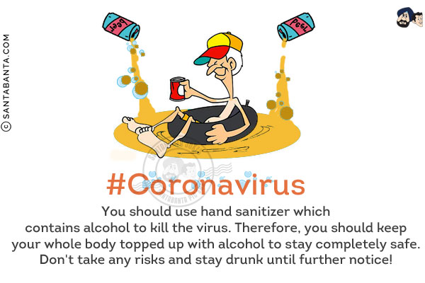 #Coronavirus<br/>
You should use hand sanitizer which contains alcohol to kill the virus. Therefore, you should keep your whole body topped up with alcohol to stay completely safe.<br/>
Don't take any risks and stay drunk until further notice!