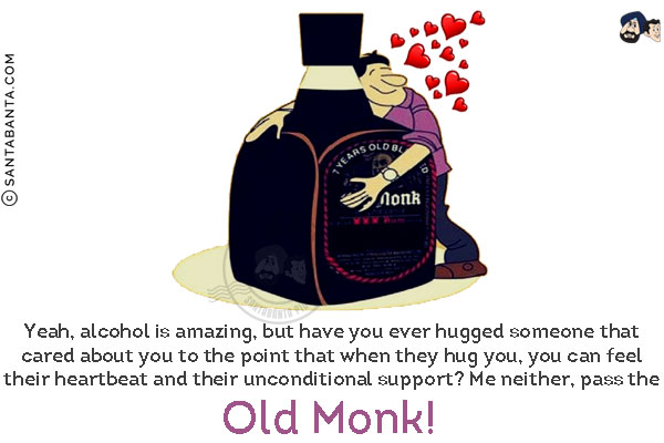 Yeah, alcohol is amazing, but have you ever hugged someone that cared about you to the point that when they hug you, you can feel their heartbeat and their unconditional support?<br/>
Me neither, pass the Old Monk!