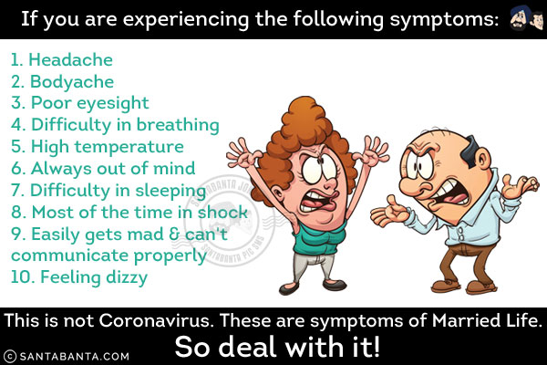 If you are experiencing the following symptoms:<br/>
1. Headache<br/>
2. Bodyache<br/>
3. Poor eyesight<br/>
4. Difficulty in breathing<br/>
5. High temperature<br/>
6. Always out of mind<br/>
7. Difficulty in sleeping<br/>
8. Most of the time in shock<br/>
9. Easily gets mad & can't communicate properly<br/>
10. Feeling dizzy<br/><br/>

This is not Coronavirus. These are symptoms of Married Life.<br/>
So deal with it!