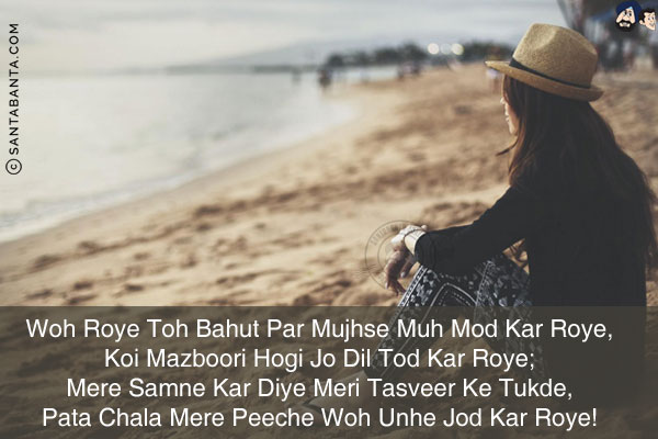 Woh Roye Toh Bahut Par Mujhse Muh Mod Kar Roye,<br/>
Koi Mazboori Hogi Jo Dil Tod Kar Roye;<br/>
Mere Samne Kar Diye Meri Tasveer Ke Tukde,<br/>
Pata Chala Mere Peeche Woh Unhe Jod Kar Roye!