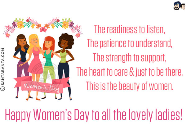 The readiness to listen,<br/>
The patience to understand,<br/>
The strength to support,<br/>
The heart to care & just to be there,<br/>
This is the beauty of women.<br/>
Happy Women's Day to all the lovely ladies!