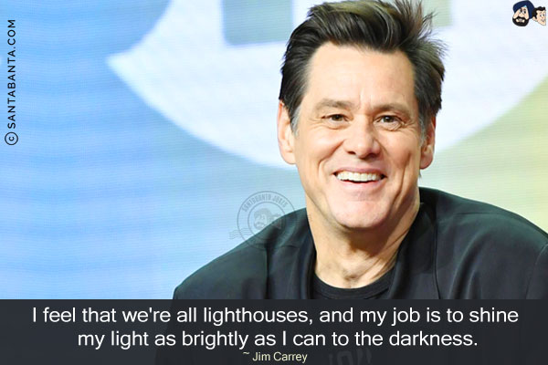 I feel that we're all lighthouses, and my job is to shine my light as brightly as I can to the darkness.