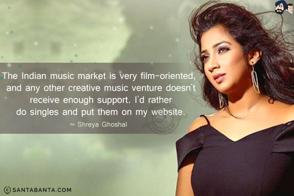 The Indian music market is very film-oriented, and any other creative music venture doesn't receive enough support. I'd rather do singles and put them on my website.