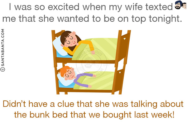 I was so excited when my wife texted me that she wanted to be on top tonight.<br/>
Didn't have a clue that she was talking about the bunk bed that we bought last week!