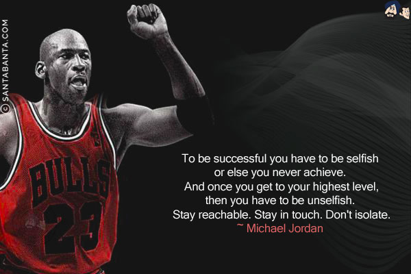 To be successful you have to be selfish, or else you never achieve. And once you get to your highest level, then you have to be unselfish. Stay reachable. Stay in touch. Don't isolate.