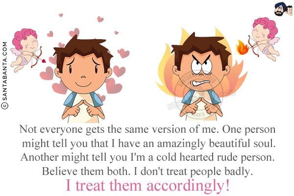 Not everyone gets the same version of me. One person might tell you that I have an amazingly beautiful soul.<br/>
Another might tell you I'm a cold hearted rude person.<br/>
Believe them both. I don't treat people badly. I treat them accordingly!