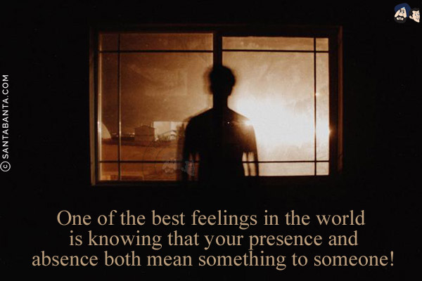 One of the best feelings in the world is knowing that your presence and absence both mean something to someone!