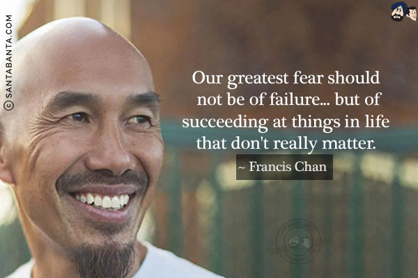 Our greatest fear should not be of failure... but of succeeding at things in life that don't really matter.