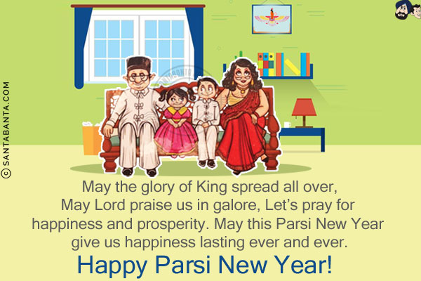 May the glory of King spread all over,<br/>
May Lord praise us in galore,<br/>
Let's pray for happiness and prosperity.<br/>
May this Parsi New Year give us happiness lasting ever and ever.<br/>
Happy Parsi New Year!