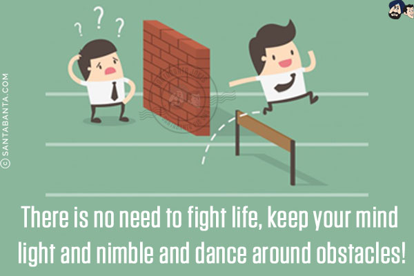 There is no need to fight life, keep your mind light and nimble and dance around obstacles!