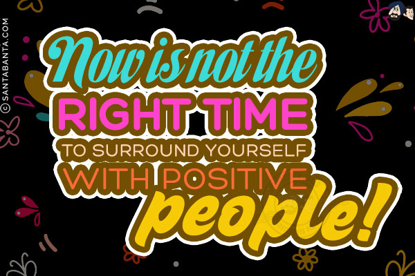 Now is not the right time to surround yourself with positive people!