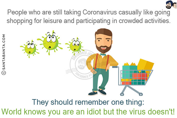 People who are still taking Coronavirus casually like going shopping for leisure and participating in crowded activities. They should remember one thing:<br/>
World knows you are an idiot but the virus doesn't!