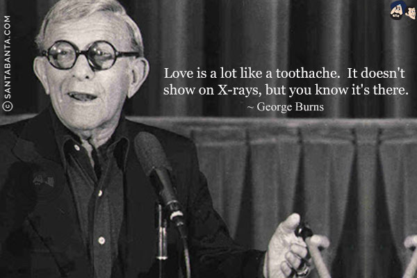 Love is a lot like a toothache. It doesn't show on X-rays, but you know it's there.