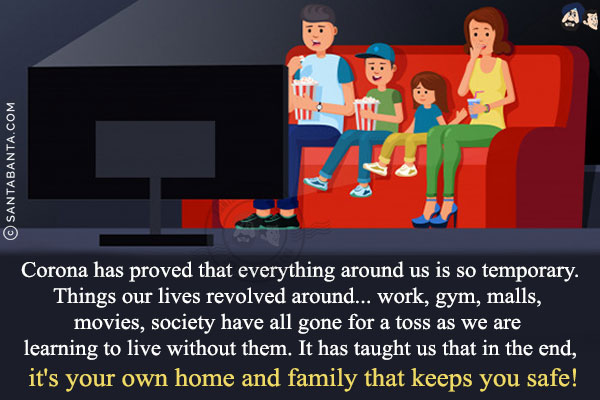 Corona has proved that everything around us is so temporary.<br/>
Things our lives revolved around... work, gym, malls, movies, society have all gone for a toss as we are learning to live without them. It has taught us that in the end, it's your own home and family that keeps you safe!