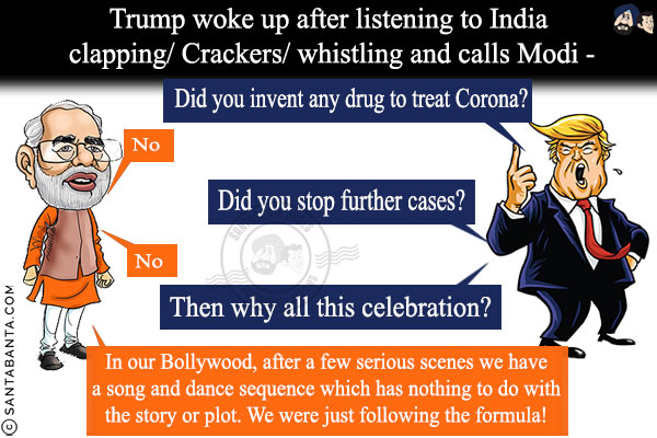 Trump woke up after listening to India clapping/Crackers/whistling and calls Modi -<br/>

Trump: Did you invent any drug to treat Corona?<br/>

Modi: No<br/>

Trump: Did you stop further cases?<br/>

Modi: No<br/>

Trump: Then why all this celebration?<br/>

Modi: In our Bollywood, after a few serious scenes we have a song and dance sequence which has nothing to do with the story or plot. We were just following the formula!