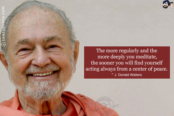 The more regularly and the more deeply you meditate, the sooner you will find yourself acting always from a center of peace.